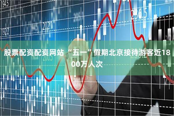 股票配资配资网站 “五一”假期北京接待游客近1800万人次