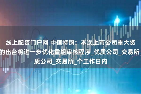 线上配资门户网 中信特钢：本次上市公司重大资产重组新规的出台将进一步优化重组审核程序_优质公司_交易所_个工作日内