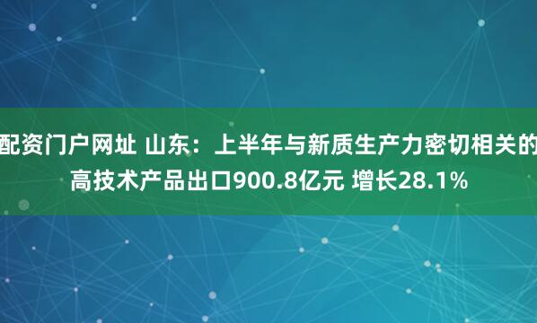 配资门户网址 山东：上半年与新质生产力密切相关的高技术产品出口900.8亿元 增长28.1%