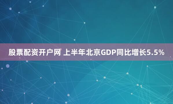 股票配资开户网 上半年北京GDP同比增长5.5%