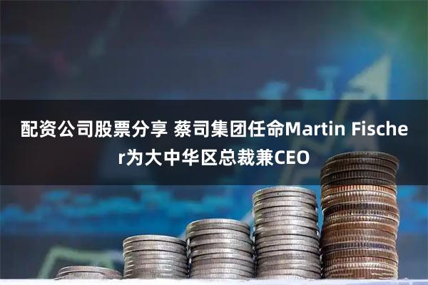 配资公司股票分享 蔡司集团任命Martin Fischer为大中华区总裁兼CEO