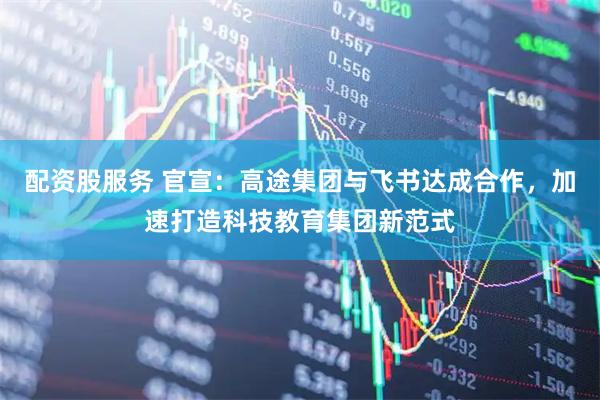 配资股服务 官宣：高途集团与飞书达成合作，加速打造科技教育集团新范式