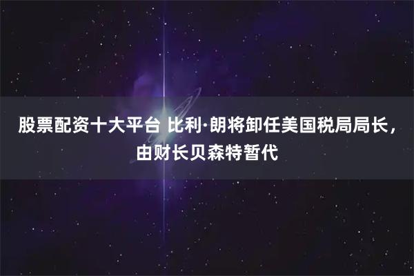 股票配资十大平台 比利·朗将卸任美国税局局长，由财长贝森特暂代