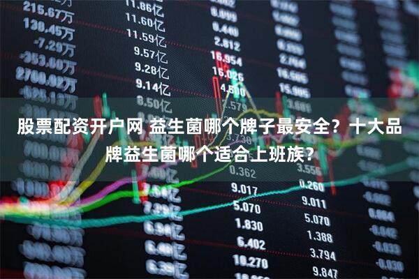 股票配资开户网 益生菌哪个牌子最安全？十大品牌益生菌哪个适合上班族？