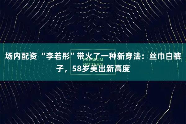 场内配资 “李若彤”带火了一种新穿法：丝巾白裤子，58岁美出新高度