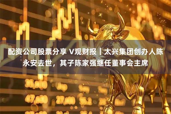 配资公司股票分享 V观财报｜太兴集团创办人陈永安去世，其子陈家强继任董事会主席