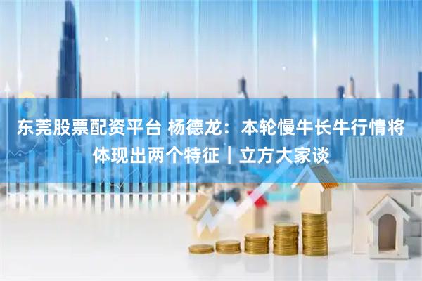 东莞股票配资平台 杨德龙：本轮慢牛长牛行情将体现出两个特征｜立方大家谈