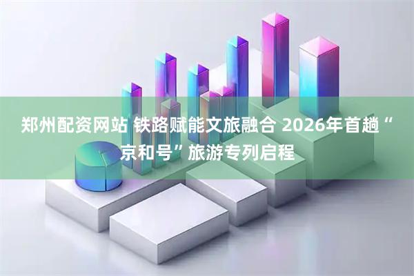 郑州配资网站 铁路赋能文旅融合 2026年首趟“京和号”旅游专列启程