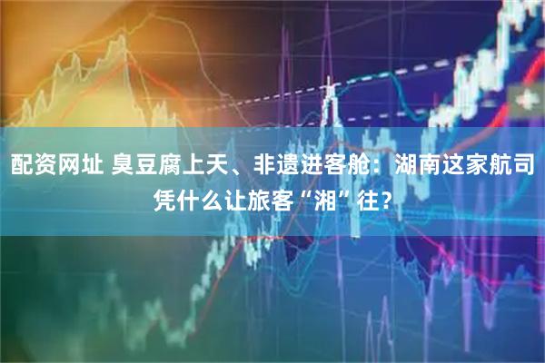 配资网址 臭豆腐上天、非遗进客舱：湖南这家航司凭什么让旅客“湘”往？