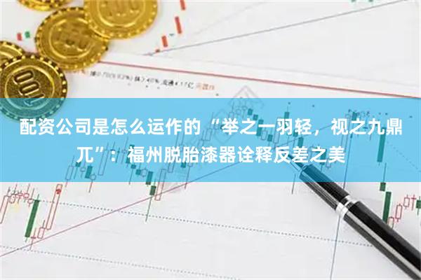 配资公司是怎么运作的 “举之一羽轻，视之九鼎兀”：福州脱胎漆器诠释反差之美