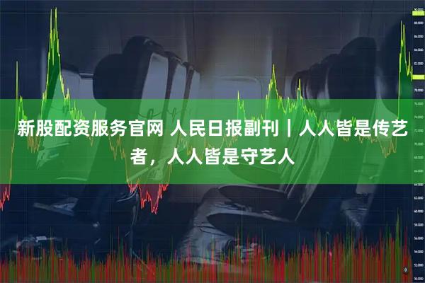 新股配资服务官网 人民日报副刊｜人人皆是传艺者，人人皆是守艺人