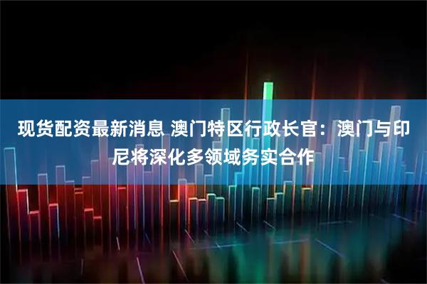 现货配资最新消息 澳门特区行政长官：澳门与印尼将深化多领域务实合作